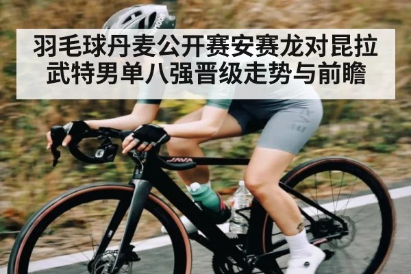 羽毛球丹麦公开赛安赛龙对昆拉武特男单八强晋级走势与前瞻